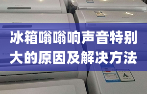 冰箱嗡嗡响声音特别大的原因及解决方法