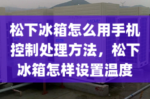 松下冰箱怎么用手机控制处理方法，松下冰箱怎样设置温度