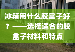 冰箱用什么胶盒子好？——选择适合的胶盒子材料和特点