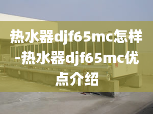 热水器djf65mc怎样-热水器djf65mc优点介绍