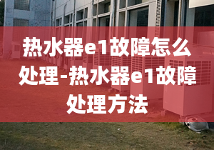 热水器e1故障怎么处理-热水器e1故障处理方法