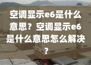 空调显示e6是什么意思？空调显示e6是什么意思怎么解决？