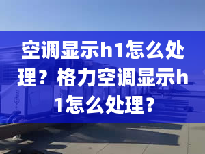 空调显示h1怎么处理？格力空调显示h1怎么处理？