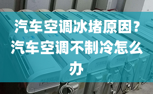 汽车空调冰堵原因？汽车空调不制冷怎么办