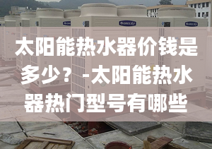 太阳能热水器价钱是多少？-太阳能热水器热门型号有哪些