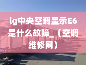 lg中央空调显示E6是什么故障_（空调维修网）