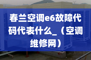 春兰空调e6故障代码代表什么_（空调维修网）