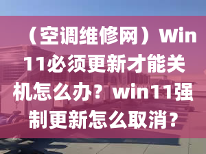 （空调维修网）Win11必须更新才能关机怎么办？win11强制更新怎么取消？