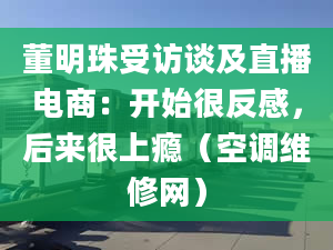 董明珠受访谈及直播电商：开始很反感，后来很上瘾（空调维修网）