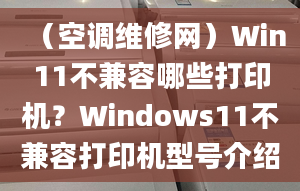 （空调维修网）Win11不兼容哪些打印机？Windows11不兼容打印机型号介绍