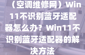 （空调维修网）Win11不识别蓝牙适配器怎么办？Win11不识别蓝牙适配器的解决方法