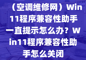 （空调维修网）Win11程序兼容性助手一直提示怎么办？Win11程序兼容性助手怎么关闭