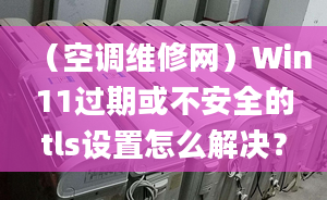 （空调维修网）Win11过期或不安全的tls设置怎么解决？