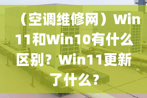 （空调维修网）Win11和Win10有什么区别？Win11更新了什么？