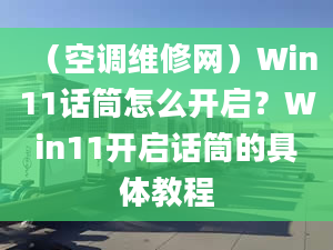 （空调维修网）Win11话筒怎么开启？Win11开启话筒的具体教程