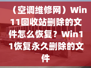 （空调维修网）Win11回收站删除的文件怎么恢复？Win11恢复永久删除的文件