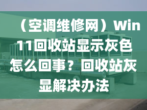 （空调维修网）Win11回收站显示灰色怎么回事？回收站灰显解决办法