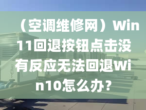 （空调维修网）Win11回退按钮点击没有反应无法回退Win10怎么办？