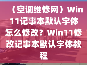 （空调维修网）Win11记事本默认字体怎么修改？Win11修改记事本默认字体教程