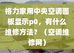 格力家用中央空调面板显示p0，有什么维修方法？（空调维修网）