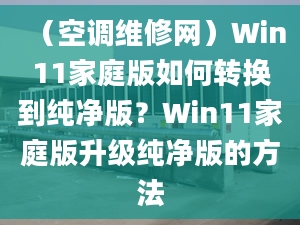 （空调维修网）Win11家庭版如何转换到纯净版？Win11家庭版升级纯净版的方法