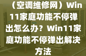 （空调维修网）Win11家庭功能不停弹出怎么办？Win11家庭功能不停弹出解决方法