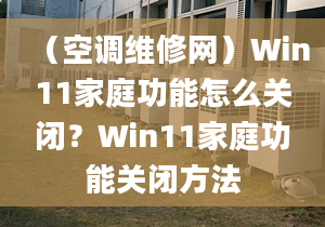 （空调维修网）Win11家庭功能怎么关闭？Win11家庭功能关闭方法