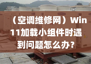 （空调维修网）Win11加载小组件时遇到问题怎么办？