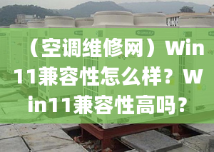 （空调维修网）Win11兼容性怎么样？Win11兼容性高吗？