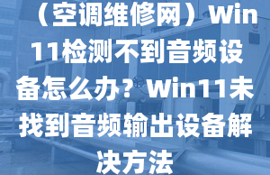 （空调维修网）Win11检测不到音频设备怎么办？Win11未找到音频输出设备解决方法