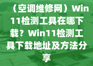 （空调维修网）Win11检测工具在哪下载？Win11检测工具下载地址及方法分享