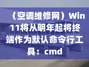 （空调维修网）Win11将从明年起将终端作为默认命令行工具：cmd