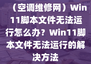 （空调维修网）Win11脚本文件无法运行怎么办？Win11脚本文件无法运行的解决方法