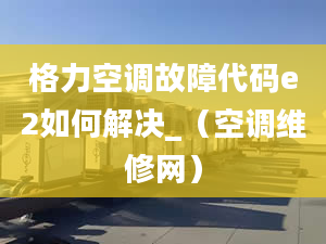 格力空调故障代码e2如何解决_（空调维修网）