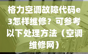 格力空调故障代码e3怎样维修？可参考以下处理方法（空调维修网）