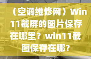 （空调维修网）Win11截屏的图片保存在哪里？win11截图保存在哪？