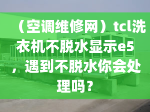 （空调维修网）tcl洗衣机不脱水显示e5，遇到不脱水你会处理吗？