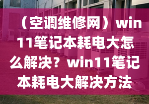 （空调维修网）win11笔记本耗电大怎么解决？win11笔记本耗电大解决方法