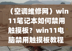 （空调维修网）win11笔记本如何禁用触摸板？win11电脑禁用触摸板教程