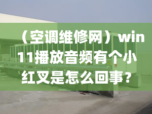 （空调维修网）win11播放音频有个小红叉是怎么回事？