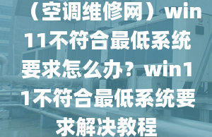 （空调维修网）win11不符合最低系统要求怎么办？win11不符合最低系统要求解决教程