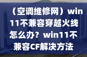 （空调维修网）win11不兼容穿越火线怎么办？win11不兼容CF解决方法