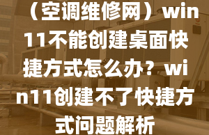 （空调维修网）win11不能创建桌面快捷方式怎么办？win11创建不了快捷方式问题解析