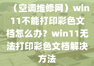 （空调维修网）win11不能打印彩色文档怎么办？win11无法打印彩色文档解决方法