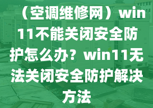 （空调维修网）win11不能关闭安全防护怎么办？win11无法关闭安全防护解决方法