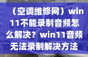 （空调维修网）win11不能录制音频怎么解决？win11音频无法录制解决方法