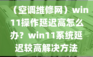 （空调维修网）win11操作延迟高怎么办？win11系统延迟较高解决方法