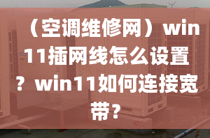 （空调维修网）win11插网线怎么设置？win11如何连接宽带？