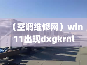 （空调维修网）win11出现dxgkrnl