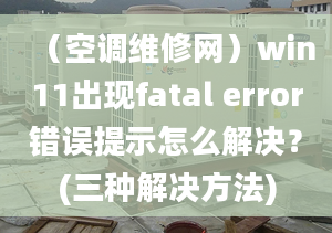 （空调维修网）win11出现fatal error错误提示怎么解决？(三种解决方法)